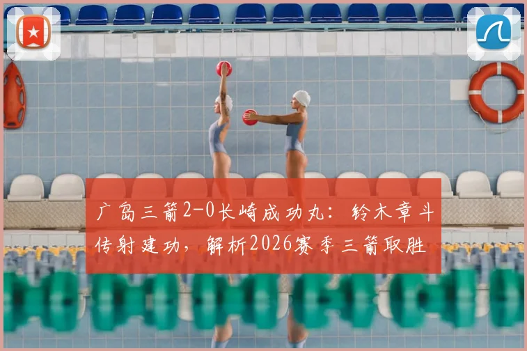 广岛三箭2-0长崎成功丸：铃木章斗传射建功，解析2026赛季三箭取胜关键与积分榜形势