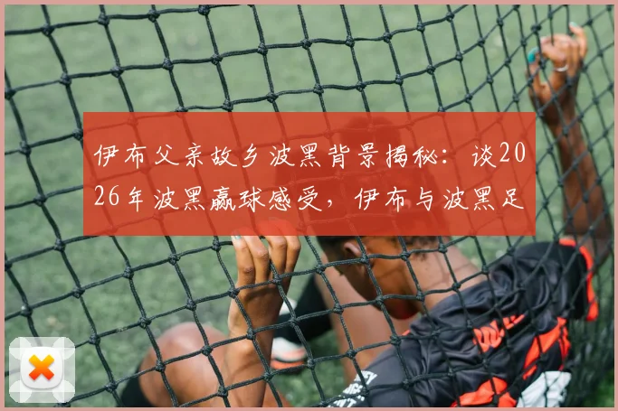 伊布父亲故乡波黑背景揭秘：谈2026年波黑赢球感受，伊布与波黑足球不解之缘全解析