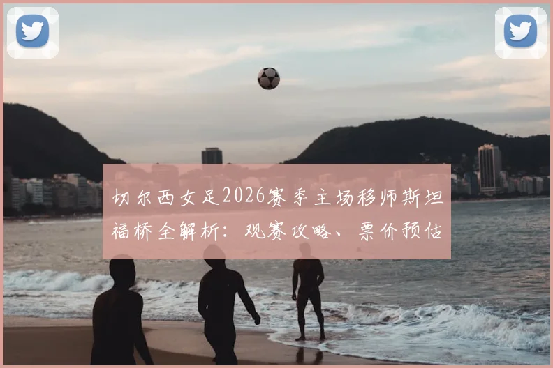 切尔西女足2026赛季主场移师斯坦福桥全解析：观赛攻略、票价预估及对女足发展的深远影响