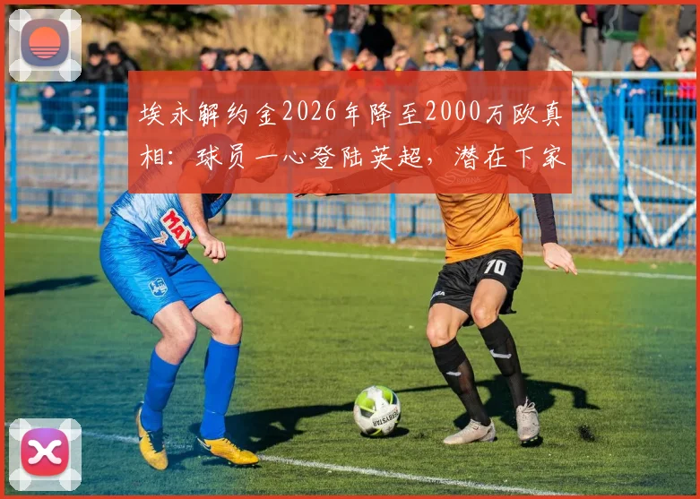埃永解约金2026年降至2000万欧真相:球员一心登陆英超,潜在下家与转会影响全分析