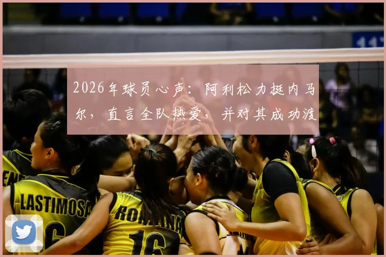 2026年球员心声：阿利松力挺内马尔，直言全队热爱，并对其成功渡过难关表示欣慰