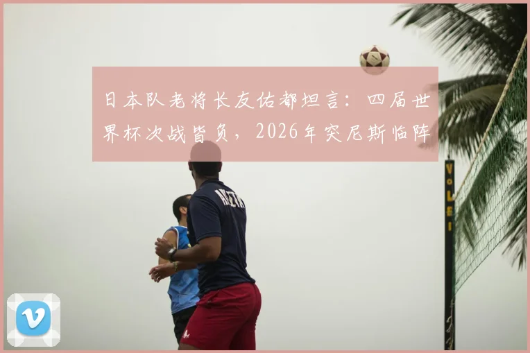 日本队老将长友佑都坦言：四届世界杯次战皆负，2026年突尼斯临阵换帅成隐患