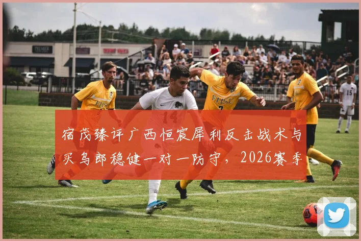 宿茂臻评广西恒宸犀利反击战术与买乌郎稳健一对一防守，2026赛季攻防看点分析