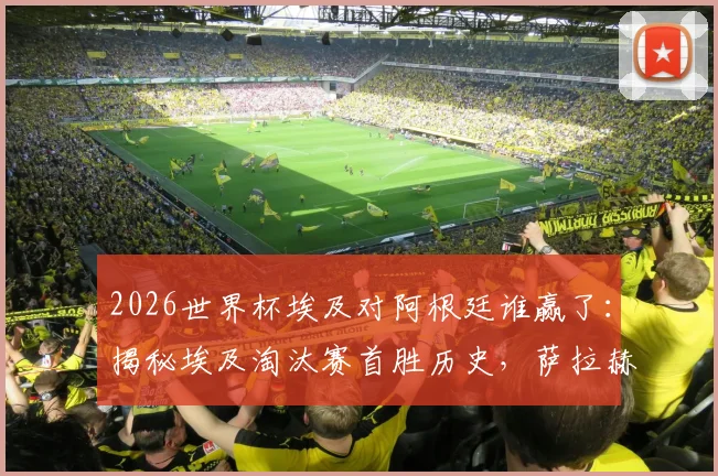 2026世界杯埃及对阿根廷谁赢了：揭秘埃及淘汰赛首胜历史，萨拉赫带队创最佳战绩背后的战术与意义