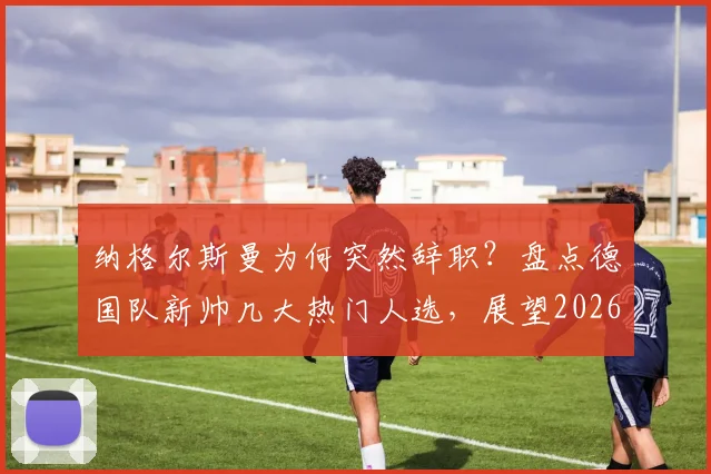 纳格尔斯曼为何突然辞职？盘点德国队新帅几大热门人选，展望2026世界杯征程