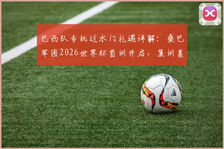 巴西队专机过水门礼遇详解：桑巴军团2026世界杯首训开启，集训基地与人员名单前瞻