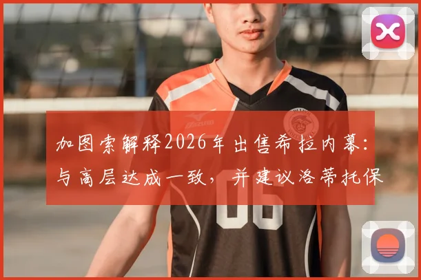 加图索解释2026年出售希拉内幕：与高层达成一致，并建议洛蒂托保持低调