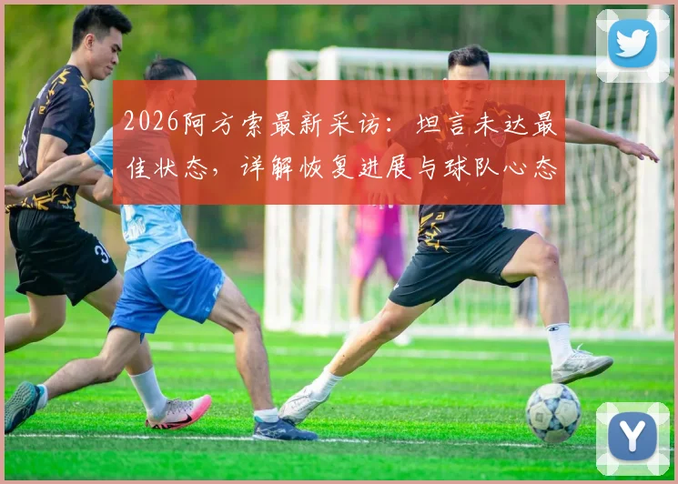 2026阿方索最新采访：坦言未达最佳状态，详解恢复进展与球队心态