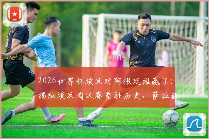 2026世界杯埃及对阿根廷谁赢了：揭秘埃及淘汰赛首胜历史，萨拉赫带队创最佳战绩背后的战术与意义