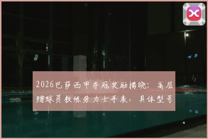 2026巴萨西甲夺冠奖励揭晓：高层赠球员教练劳力士手表，具体型号与受赠者名单一览，附球迷热议对比