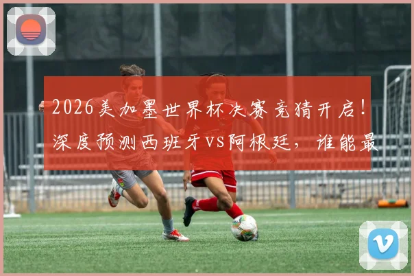 2026美加墨世界杯决赛竞猜开启！深度预测西班牙vs阿根廷，谁能最终捧起大力神杯？