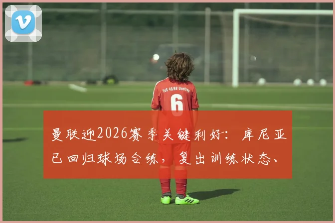 曼联迎2026赛季关键利好：库尼亚已回归球场合练，复出训练状态、时间及对阵容影响深度解析