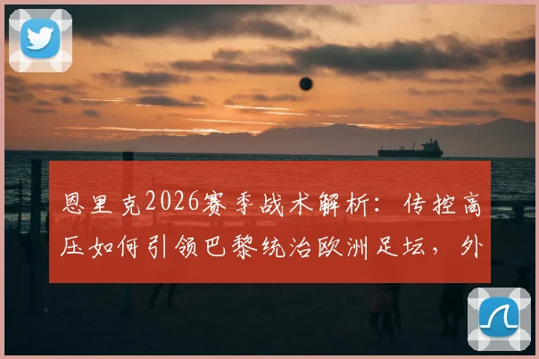 恩里克2026赛季战术解析：传控高压如何引领巴黎统治欧洲足坛，外媒评价全收录