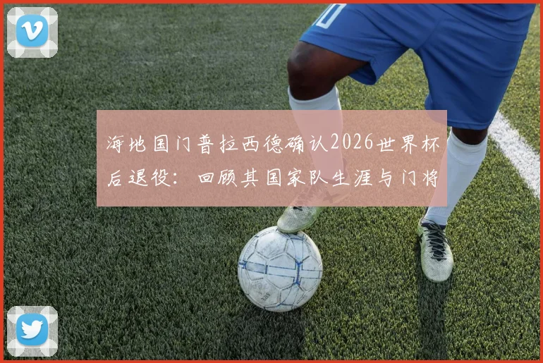 海地国门普拉西德确认2026世界杯后退役：回顾其国家队生涯与门将位置更迭前瞻