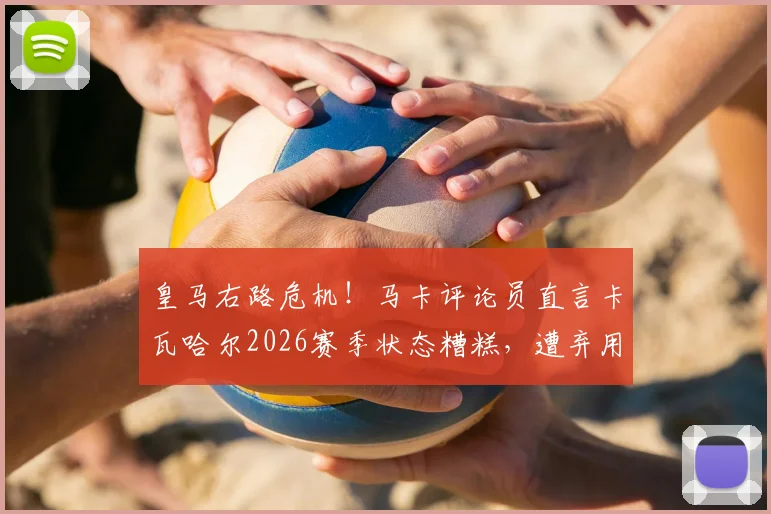 皇马右路危机！马卡评论员直言卡瓦哈尔2026赛季状态糟糕，遭弃用原因及未来前景深度探讨