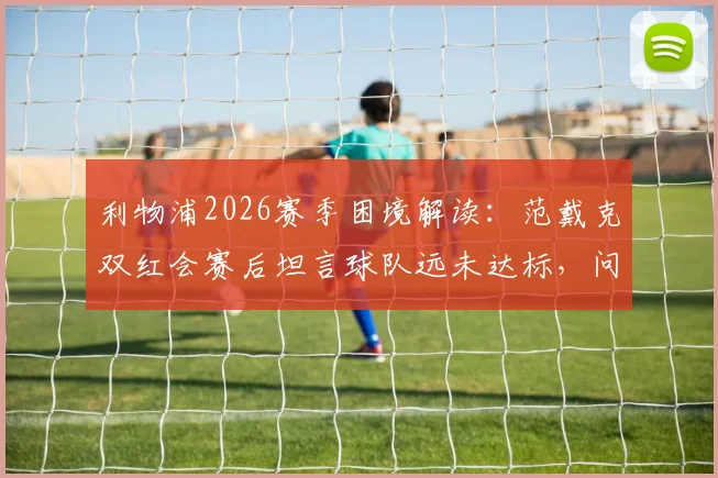 利物浦2026赛季困境解读：范戴克双红会赛后坦言球队远未达标，问题究竟出在哪？