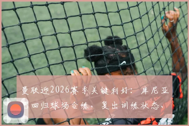 曼联迎2026赛季关键利好：库尼亚已回归球场合练，复出训练状态、时间及对阵容影响深度解析