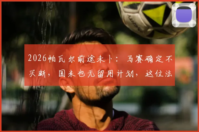 2026帕瓦尔前途未卜：马赛确定不买断，国米也无留用计划，这位法国后卫的下一站究竟在哪？