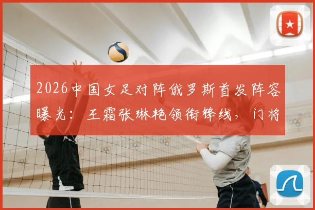 2026中国女足对阵俄罗斯首发阵容曝光：王霜张琳艳领衔锋线，门将潘红艳先发引发热议