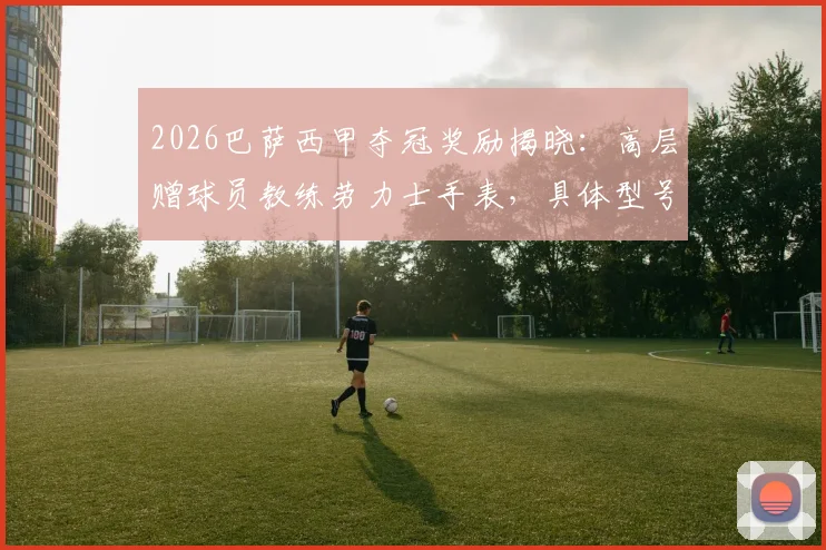 2026巴萨西甲夺冠奖励揭晓：高层赠球员教练劳力士手表，具体型号与受赠者名单一览，附球迷热议对比