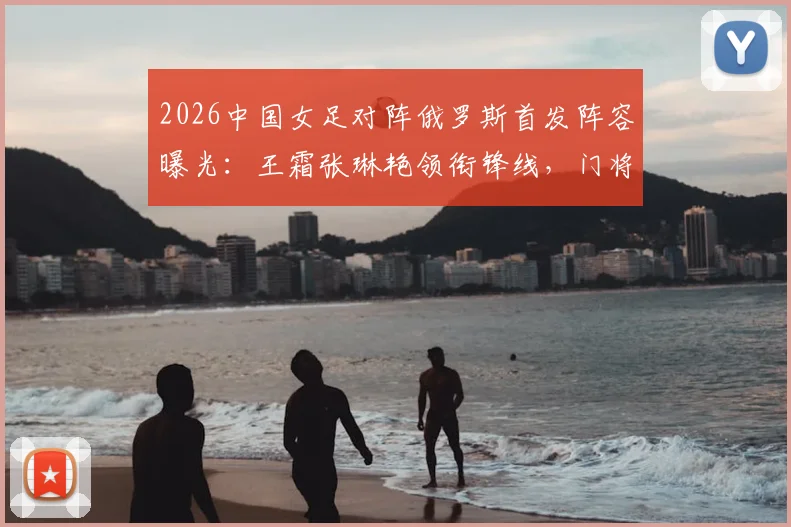 2026中国女足对阵俄罗斯首发阵容曝光：王霜张琳艳领衔锋线，门将潘红艳先发引发热议