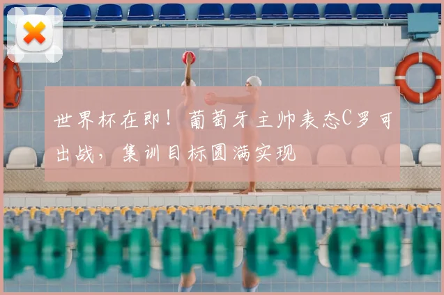 世界杯在即！葡萄牙主帅表态C罗可出战，集训目标圆满实现