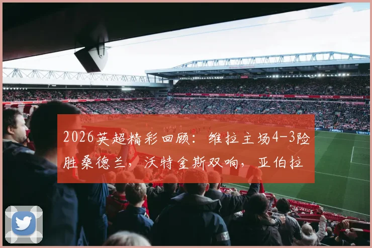 2026英超精彩回顾：维拉主场4-3险胜桑德兰，沃特金斯双响，亚伯拉罕补时献绝杀，附全场录像回看链接