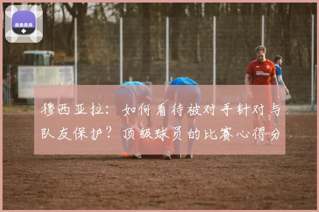 穆西亚拉：如何看待被对手针对与队友保护？顶级球员的比赛心得分享