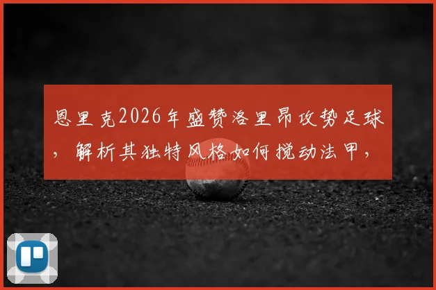 恩里克2026年盛赞洛里昂攻势足球，解析其独特风格如何搅动法甲，巴黎卫冕之路再添悬念