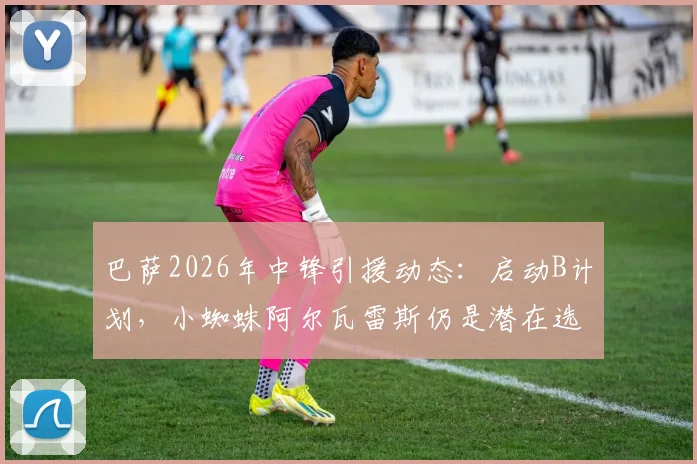 巴萨2026年中锋引援动态：启动B计划，小蜘蛛阿尔瓦雷斯仍是潜在选项，马卡报解析转会策略