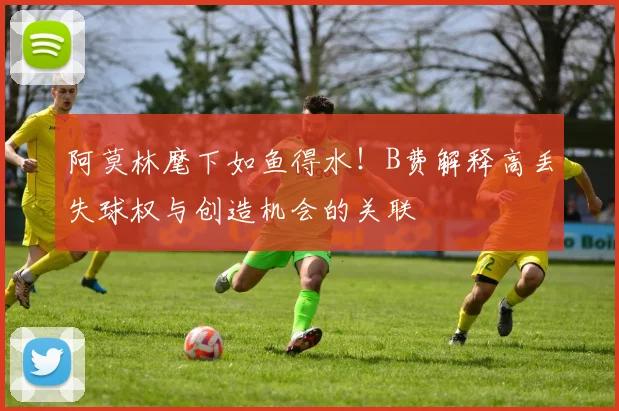 阿莫林麾下如鱼得水！B费解释高丢失球权与创造机会的关联