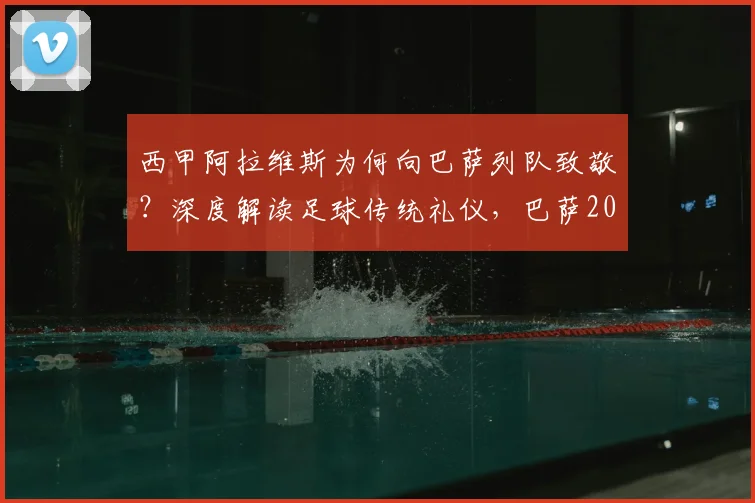 西甲阿拉维斯为何向巴萨列队致敬？深度解读足球传统礼仪，巴萨2024年夺冠庆典全回顾