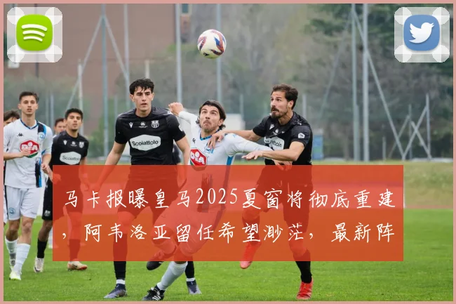 马卡报曝皇马2025夏窗将彻底重建，阿韦洛亚留任希望渺茫，最新阵容调整计划解析