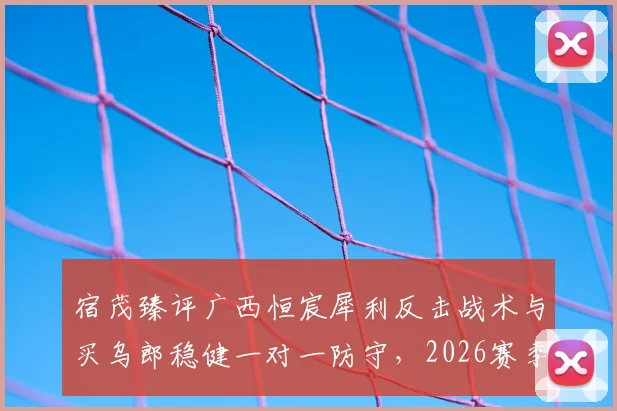 宿茂臻评广西恒宸犀利反击战术与买乌郎稳健一对一防守，2026赛季攻防看点分析