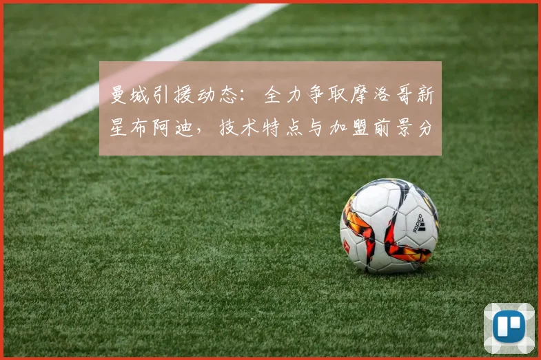 曼城引援动态：全力争取摩洛哥新星布阿迪，技术特点与加盟前景分析