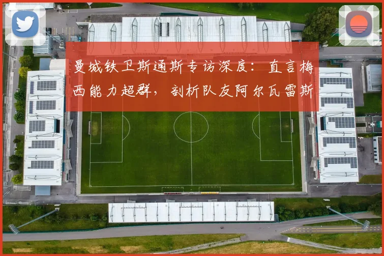 曼城铁卫斯通斯专访深度:直言梅西能力超群,剖析队友阿尔瓦雷斯实力与奥塔门迪的防守艺术