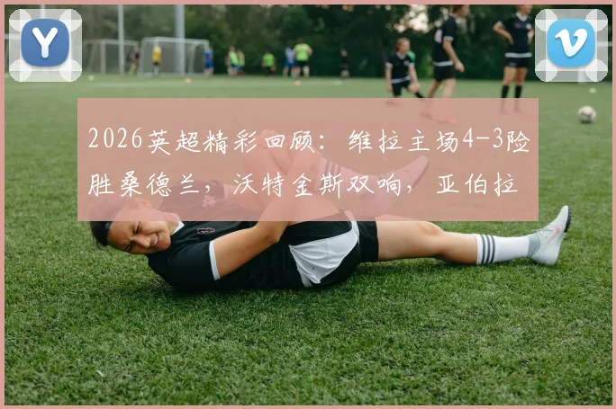 2026英超精彩回顾:维拉主场4-3险胜桑德兰,沃特金斯双响,亚伯拉罕补时献绝杀,附全场录像回看链接