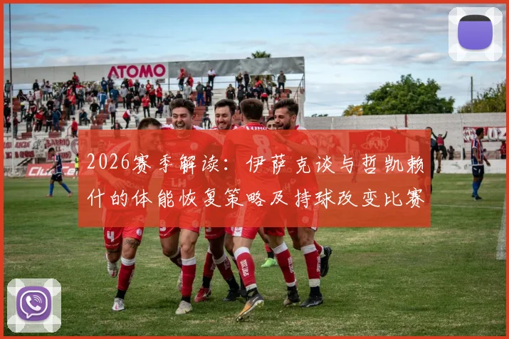 2026赛季解读：伊萨克谈与哲凯赖什的体能恢复策略及持球改变比赛的关键作用
