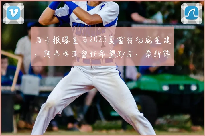 马卡报曝皇马2025夏窗将彻底重建，阿韦洛亚留任希望渺茫，最新阵容调整计划解析