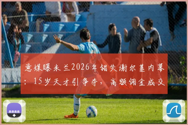 意媒曝米兰2026年错失谢尔基内幕：15岁天才引争夺，高额佣金成交易最大阻碍，如今身价暴涨引豪门哄抢