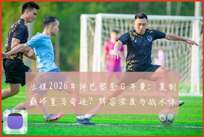 法媒2026年评巴黎圣日耳曼：复制巅峰皇马奇迹？阵容深度与战术体系全面对比解析
