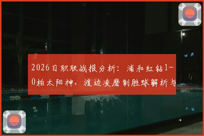 2026日职联战报分析：浦和红钻1-0柏太阳神，渡边凌磨制胜球解析与两队积分影响