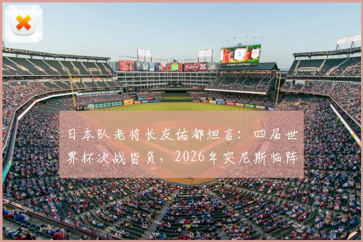 日本队老将长友佑都坦言：四届世界杯次战皆负，2026年突尼斯临阵换帅成隐患