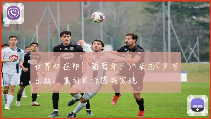 世界杯在即！葡萄牙主帅表态C罗可出战，集训目标圆满实现