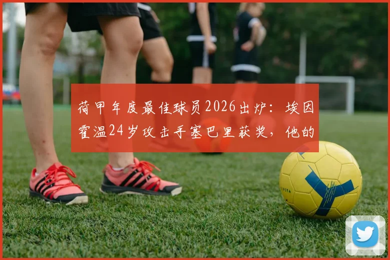 荷甲年度最佳球员2026出炉:埃因霍温24岁攻击手塞巴里获奖,他的表现究竟有多强?